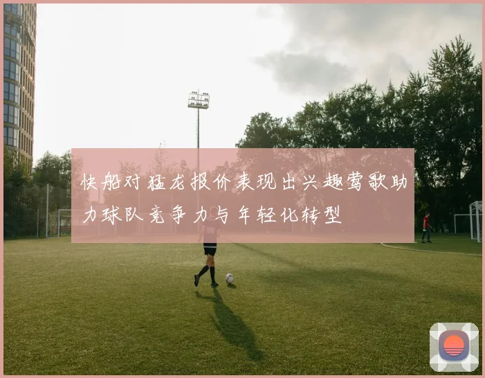 快船对猛龙报价表现出兴趣莺歌助力球队竞争力与年轻化转型