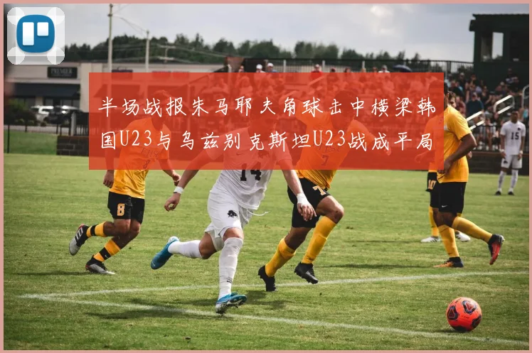半场战报朱马耶夫角球击中横梁韩国U23与乌兹别克斯坦U23战成平局