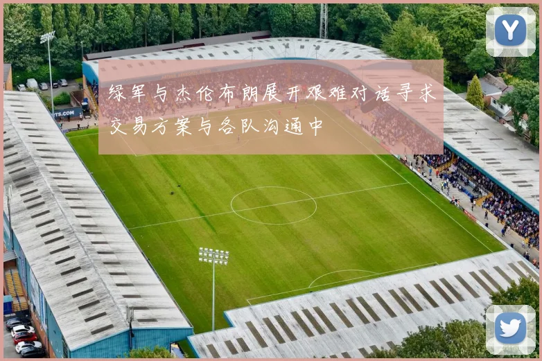 绿军与杰伦布朗展开艰难对话寻求交易方案与各队沟通中