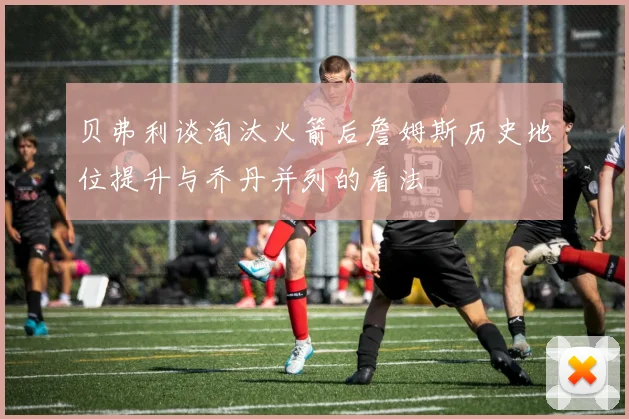 贝弗利谈淘汰火箭后詹姆斯历史地位提升与乔丹并列的看法