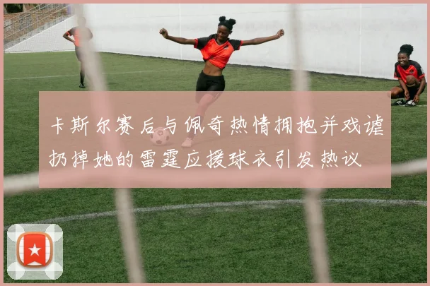 卡斯尔赛后与佩奇热情拥抱并戏谑扔掉她的雷霆应援球衣引发热议