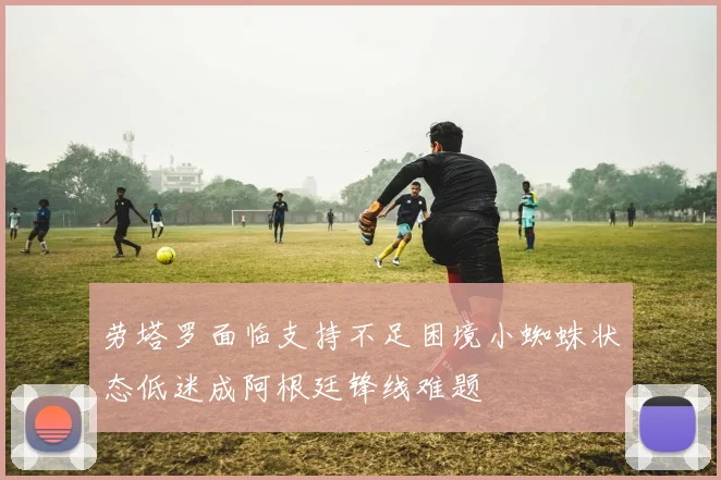 劳塔罗面临支持不足困境小蜘蛛状态低迷成阿根廷锋线难题