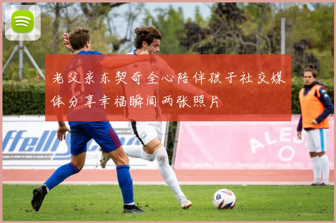 老父亲东契奇全心陪伴孩子社交媒体分享幸福瞬间两张照片