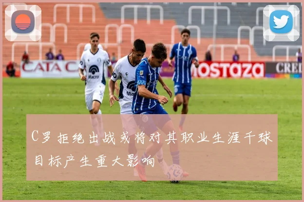 C罗拒绝出战或将对其职业生涯千球目标产生重大影响