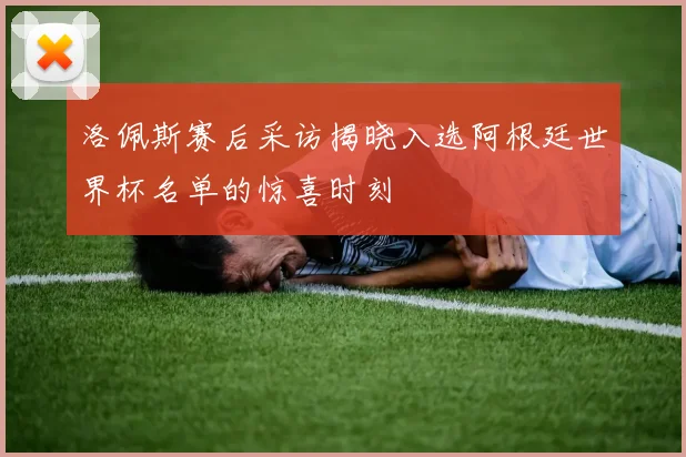 洛佩斯赛后采访揭晓入选阿根廷世界杯名单的惊喜时刻
