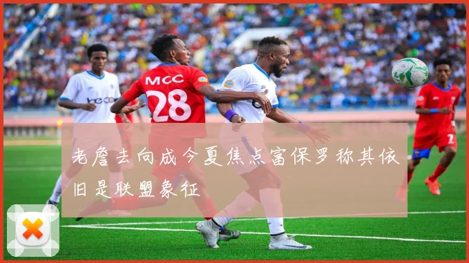 老詹去向成今夏焦点富保罗称其依旧是联盟象征