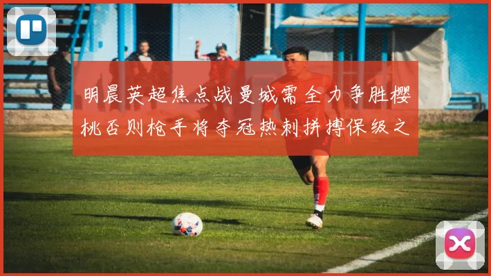 明晨英超焦点战曼城需全力争胜樱桃否则枪手将夺冠热刺拼搏保级之路