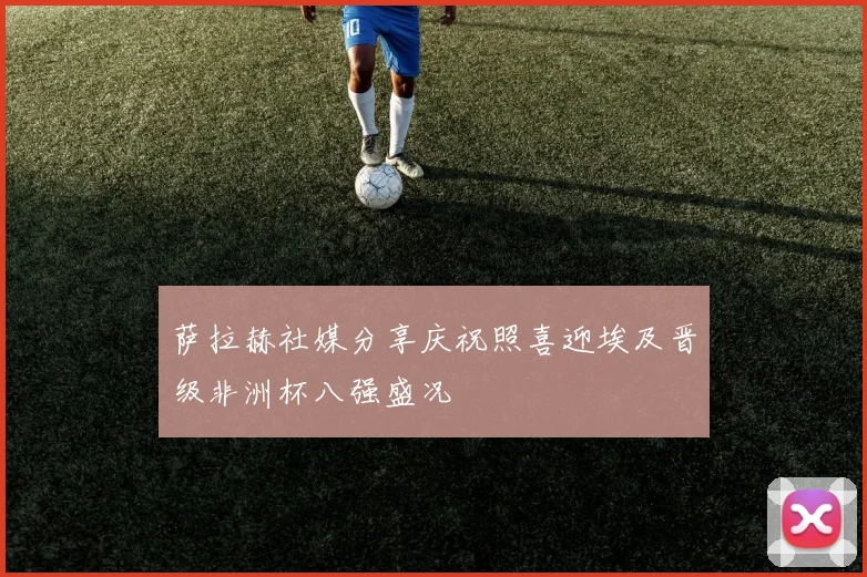 萨拉赫社媒分享庆祝照喜迎埃及晋级非洲杯八强盛况