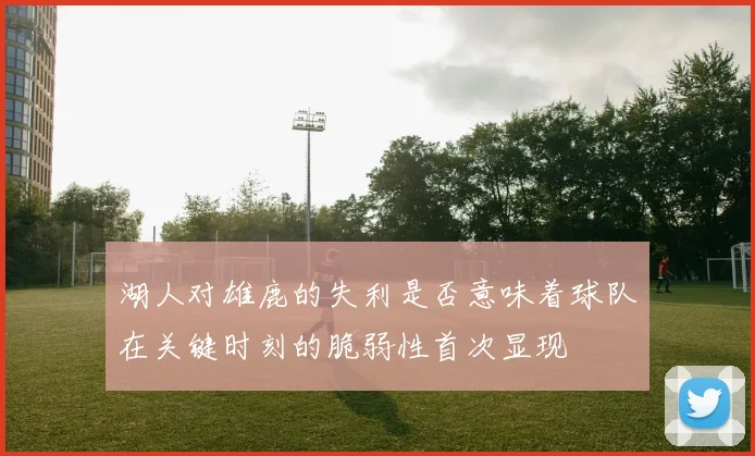 湖人对雄鹿的失利是否意味着球队在关键时刻的脆弱性首次显现