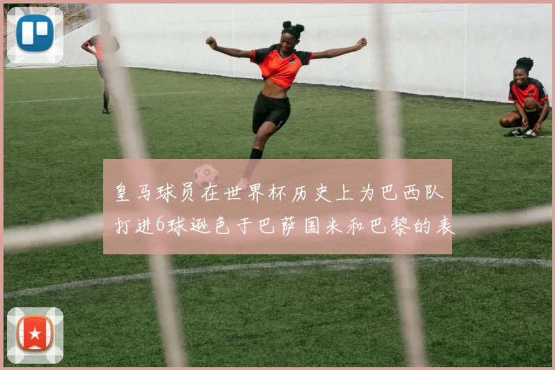 皇马球员在世界杯历史上为巴西队打进6球逊色于巴萨国米和巴黎的表现