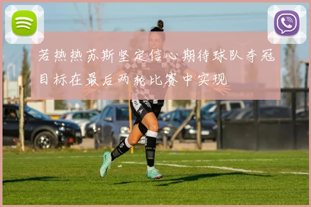 若热热苏斯坚定信心期待球队夺冠目标在最后两轮比赛中实现