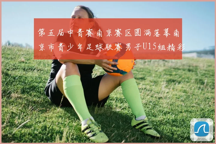 第五届中青赛南京赛区圆满落幕南京市青少年足球联赛男子U15组精彩回顾