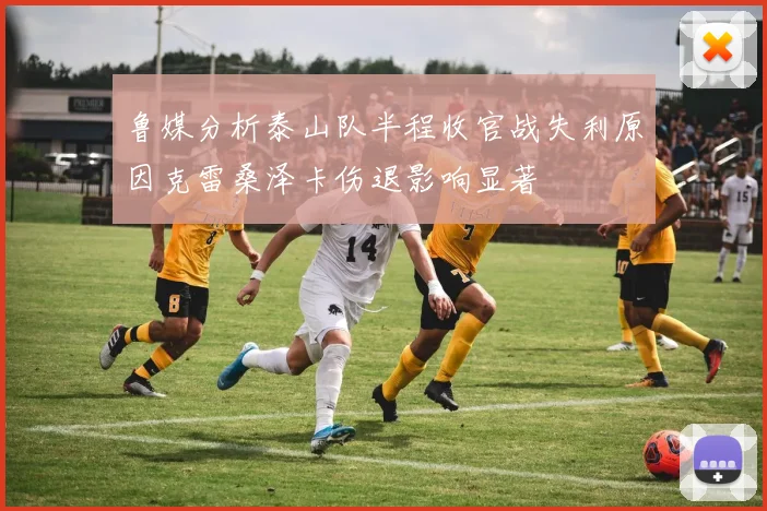 鲁媒分析泰山队半程收官战失利原因克雷桑泽卡伤退影响显著