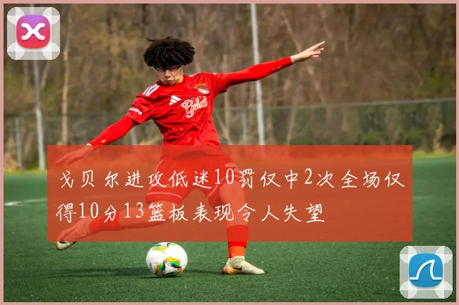 戈贝尔进攻低迷10罚仅中2次全场仅得10分13篮板表现令人失望
