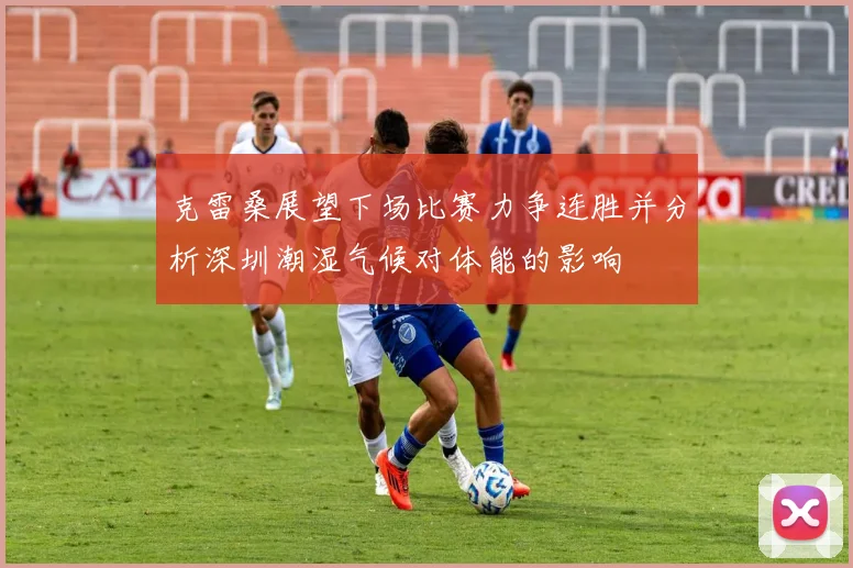 克雷桑展望下场比赛力争连胜并分析深圳潮湿气候对体能的影响